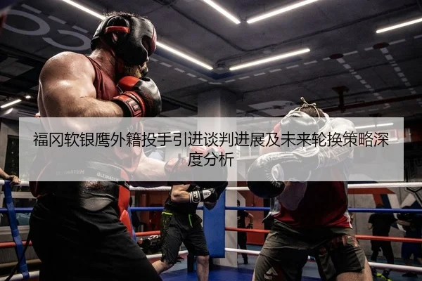 福冈软银鹰外籍投手引进谈判进展及未来轮换策略深度分析