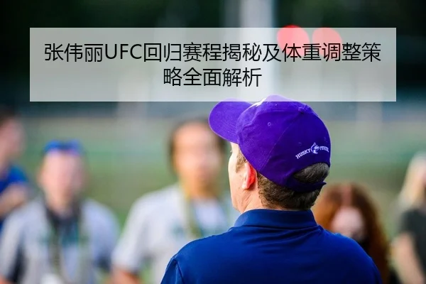 张伟丽UFC回归赛程揭秘及体重调整策略全面解析